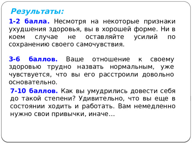 Результаты: 1-2 балла.  Несмотря на некоторые признаки ухудшения здоровья, вы в хорошей форме. Ни в коем случае не оставляйте усилий по сохранению своего самочувствия. 3-6 баллов.  Ваше отношение к своему здоровью трудно назвать нормальным, уже чувствуется, что вы его расстроили довольно основательно. 7-10 баллов.  Как вы умудрились довести себя до такой степени? Удивительно, что вы еще в состоянии ходить и работать. Вам немедленно нужно свои привычки, иначе… 