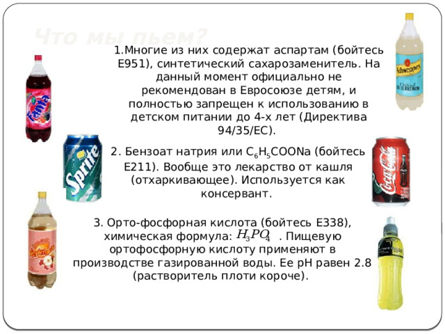 Что мы пьем? 1.Многие из них содержат аспартам (бойтесь Е951), синтетический сахарозаменитель. На данный момент официально не рекомендован в Евросоюзе детям, и полностью запрещен к использованию в детском питании до 4-х лет (Директива 94/35/EC). 2. Бензоат натрия или C 6 H 5 COONa (бойтесь Е211). Вообще это лекарство от кашля (отхаркивающее). Используется как консервант. 3. Орто-фосфорная кислота (бойтесь E338), химическая формула: . Пищевую ортофосфорную кислоту применяют в производстве газированной воды. Ее рН равен 2.8 (растворитель плоти короче). 