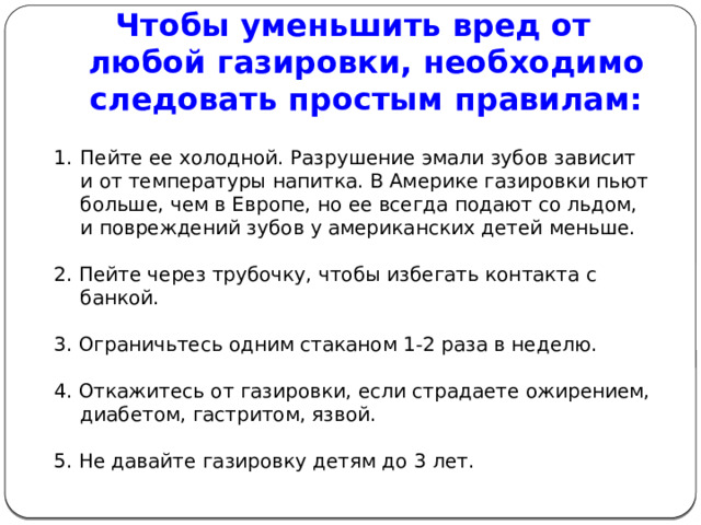 Чтобы уменьшить вред от любой газировки, необходимо следовать простым правилам:  Пейте ее холодной. Разрушение эмали зубов зависит и от температуры напитка. В Америке газировки пьют больше, чем в Европе, но ее всегда подают со льдом, и повреждений зубов у американских детей меньше. 2. Пейте через трубочку, чтобы избегать контакта с банкой. 3. Ограничьтесь одним стаканом 1-2 раза в неделю. 4. Откажитесь от газировки, если страдаете ожирением, диабетом, гастритом, язвой. 5. Не давайте газировку детям до 3 лет. 