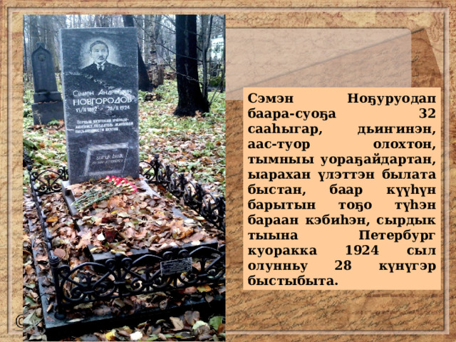Сэмэн Ноҕуруодап баара-суоҕа 32 сааһыгар, дьиҥинэн, аас-туор олохтон, тымныы уораҕайдартан, ыарахан үлэттэн былата быстан, баар күүһүн барытын тоҕо түһэн бараан кэбиһэн, сырдык тыына Петербург куоракка 1924 сыл олунньу 28 күнүгэр быстыбыта. 