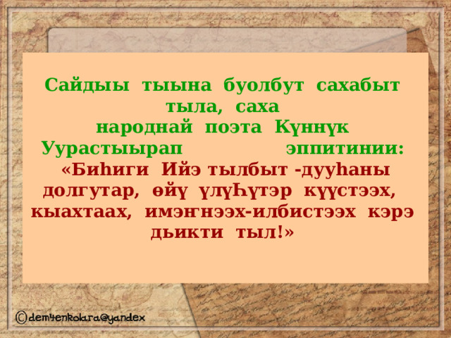 Сайдыы  тыына  буолбут  сахабыт  тыла,  саха   народнай  поэта  Күннүк  Уурастыырап  эппитинии:    «Биhиги  Ийэ тылбыт -дууhаны  долгутар,  өйү  үлүҺүтэр  күүстээх,   кыахтаах,  имэҥнээх-илбистээх  кэрэ  дьикти  тыл!»     