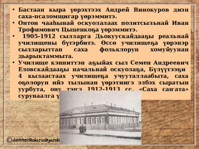 Бастаан кыра үөрэхтээх Андрей Винокуров диэн саха-псаломщигар үөрэммитэ. Онтон чааһынай оскуолалаах политсыльнай Иван Трофимович Цыценкоҕа үөрэммитэ.  1905-1912 сылларга Дьокуускайдааҕы реальнай училищены бүтэрбитэ. Өссө училищеҕа үөрэнэр сылларыттан саха фольклорун хомуйуунан дьарыктаммыта. Училище кэнниттэн  аҕыйах сыл Семен Андреевич  Еловскайдааҕы начальнай оскуолаҕа, Бүлүүтээҕи 4 кылаастаах училищеҕа учууталлаабыта, саха оҕолорун ийэ тылынан үөрэтиигэ элбэх сыратын уурбута, ону тэҥэ 1912-1913 сс. «Саха саҥата» сурунаалга үлэлэспитэ. 
