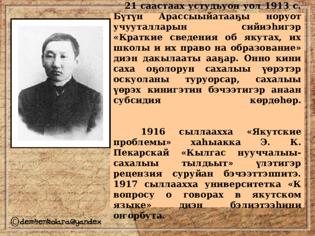  21 саастаах устудьуон уол 1913 с. Бүтүн Арассыыйатааҕы норуот учууталларын сийиэһигэр «Краткие сведения об якутах, их школы и их право на образование» диэн дакылааты ааҕар. Онно кини саха оҕолорун сахалыы үөрэтэр оскуоланы туруорсар, сахалыы үөрэх кинигэтин бэчээтигэр анаан субсидия көрдөһөр.    1916 сыллаахха «Якутские проблемы» хаһыакка Э. К. Пекарскай «Кылгас нууччалыы-сахалыы тылдьыт» үлэтигэр рецензия суруйан бэчээттэппитэ. 1917 сыллаахха университетка «К вопросу о говорах в якутском языке» диэн бэлиэтээһини оҥорбута. 
