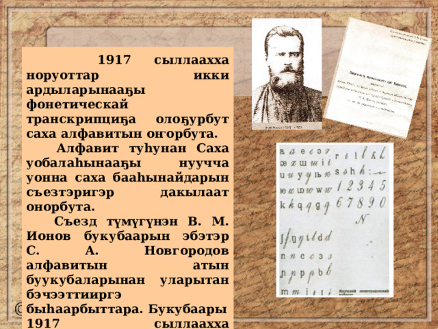  1917 сыллаахха норуоттар икки ардыларынааҕы фонетическай транскрипциҕа олоҕурбут саха алфавитын оҥорбута.  Алфавит туһунан Саха уобалаһынааҕы нуучча уонна саха бааһынайдарын съезтэригэр дакылаат онорбута.  Съезд түмүгүнэн В. М. Ионов букубаарын эбэтэр С. А. Новгородов алфавитын атын буукубаларынан уларытан бэчээттииргэ быһаарбыттара. Букубаары 1917 сыллаахха Дьокуускайга бэчээттээн таһаарбыттара. 