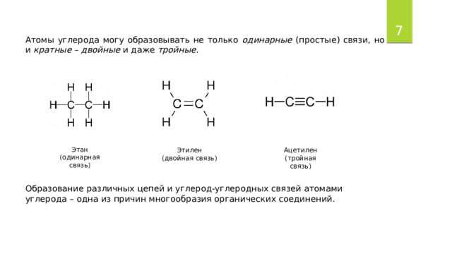  Атомы углерода могу образовывать не только одинарные (простые) связи, но и кратные – двойные и даже тройные. Этан (одинарная связь) Этилен Ацетилен (двойная связь) (тройная связь) Образование различных цепей и углерод-углеродных связей атомами углерода – одна из причин многообразия органических соединений. 