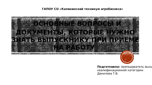 ГАПОУ СО «Калининский техникум агробизнеса»  Основные вопросы и документы, которые нужно знать выпускнику при приеме на работу Подготовила: преподаватель высшей квалификационной категории Данилова Т.В.  