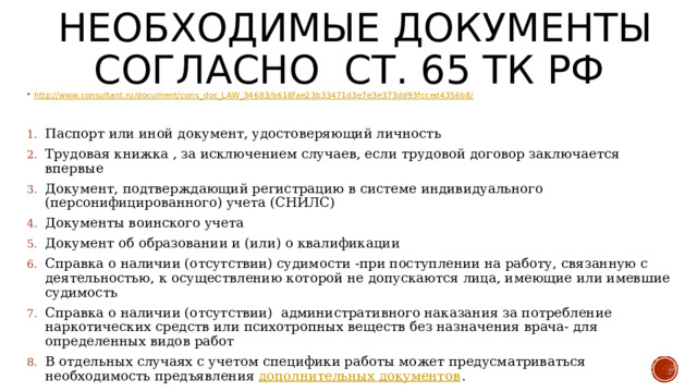 Необходимые документы согласно СТ. 65 ТК РФ http://www.consultant.ru/document/cons_doc_LAW_34683/b618fae23b33471d3e7e3e373dd93fcced4356b8/ Паспорт или иной документ, удостоверяющий личность Трудовая книжка , за исключением случаев, если трудовой договор заключается впервые Документ, подтверждающий регистрацию в системе индивидуального (персонифицированного) учета (СНИЛС) Документы воинского учета Документ об образовании и (или) о квалификации Справка о наличии (отсутствии) судимости -при поступлении на работу, связанную с деятельностью, к осуществлению которой не допускаются лица, имеющие или имевшие судимость Справка о наличии (отсутствии) административного наказания за потребление наркотических средств или психотропных веществ без назначения врача- для определенных видов работ В отдельных случаях с учетом специфики работы может предусматриваться необходимость предъявления дополнительных документов . 