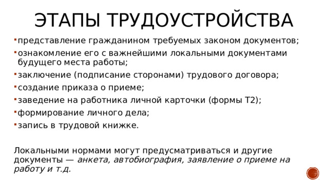 Этапы трудоустройства представление гражданином требуемых законом документов; ознакомление его с важнейшими локальными документами будущего места работы; заключение (подписание сторонами) трудового договора; создание приказа о приеме; заведение на работника личной карточки (формы Т2); формирование личного дела; запись в трудовой книжке. Локальными нормами могут предусматриваться и другие документы — анкета, автобиография, заявление о приеме на работу и т.д. 