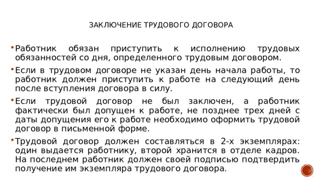   Заключение трудового договора    Работник обязан приступить к исполнению трудовых обязанностей со дня, определенного трудовым договором. Если в трудовом договоре не указан день начала работы, то работник должен приступить к работе на следующий день после вступления договора в силу. Если трудовой договор не был заключен, а работник фактически был допущен к работе, не позднее трех дней с даты допущения его к работе необходимо оформить трудовой договор в письменной форме. Трудовой договор должен составляться в 2-х экземплярах: один выдается работнику, второй хранится в отделе кадров. На последнем работник должен своей подписью подтвердить получение им экземпляра трудового договора. 