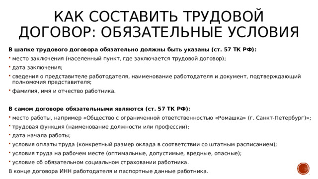 Как составить трудовой договор: обязательные условия В шапке трудового договора обязательно должны быть указаны (ст. 57 ТК РФ): место заключения (населенный пункт, где заключается трудовой договор); дата заключения; сведения о представителе работодателя, наименование работодателя и документ, подтверждающий полномочия представителя; фамилия, имя и отчество работника. В самом договоре обязательными являются (ст. 57 ТК РФ): место работы, например «Общество с ограниченной ответственностью «Ромашка» (г. Санкт-Петербург)»; трудовая функция (наименование должности или профессии); дата начала работы; условия оплаты труда (конкретный размер оклада в соответствии со штатным расписанием); условия труда на рабочем месте (оптимальные, допустимые, вредные, опасные); условие об обязательном социальном страховании работника. В конце договора ИНН работодателя и паспортные данные работника. 