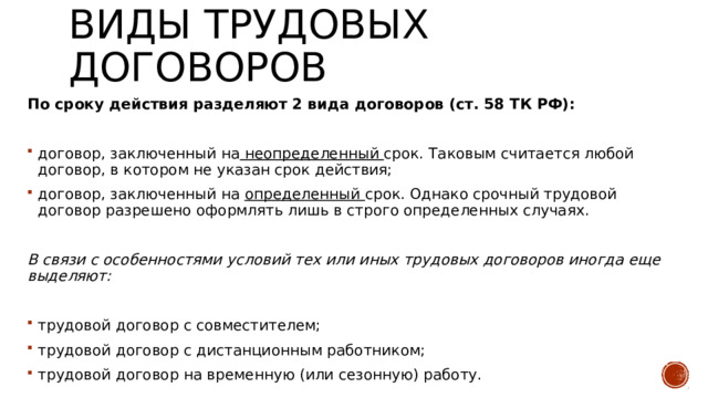 Виды трудовых договоров По сроку действия разделяют 2 вида договоров (ст. 58 ТК РФ): договор, заключенный на неопределенный срок. Таковым считается любой договор, в котором не указан срок действия; договор, заключенный на определенный срок. Однако срочный трудовой договор разрешено оформлять лишь в строго определенных случаях. В связи с особенностями условий тех или иных трудовых договоров иногда еще выделяют: трудовой договор с совместителем; трудовой договор с дистанционным работником; трудовой договор на временную (или сезонную) работу. 