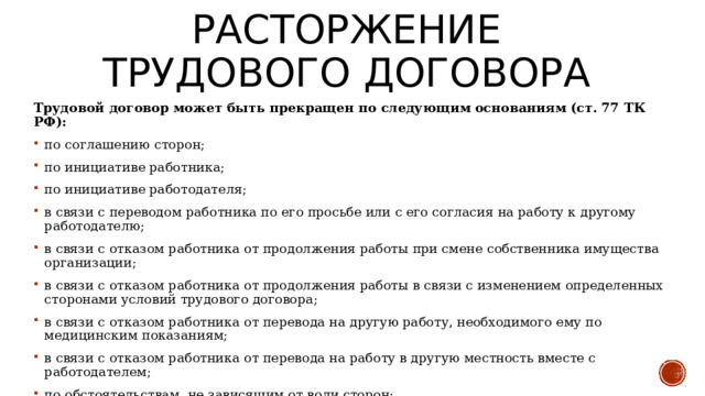 Расторжение трудового договора Трудовой договор может быть прекращен по следующим основаниям (ст. 77 ТК РФ): по соглашению сторон; по инициативе работника; по инициативе работодателя; в связи с переводом работника по его просьбе или с его согласия на работу к другому работодателю; в связи с отказом работника от продолжения работы при смене собственника имущества организации; в связи с отказом работника от продолжения работы в связи с изменением определенных сторонами условий трудового договора; в связи с отказом работника от перевода на другую работу, необходимого ему по медицинским показаниям; в связи с отказом работника от перевода на работу в другую местность вместе с работодателем; по обстоятельствам, не зависящим от воли сторон; при нарушении правил заключения трудового договора, если это нарушение исключает возможность продолжения работы. Срочный трудовой договор может быть прекращен в связи с истечением его срока. 