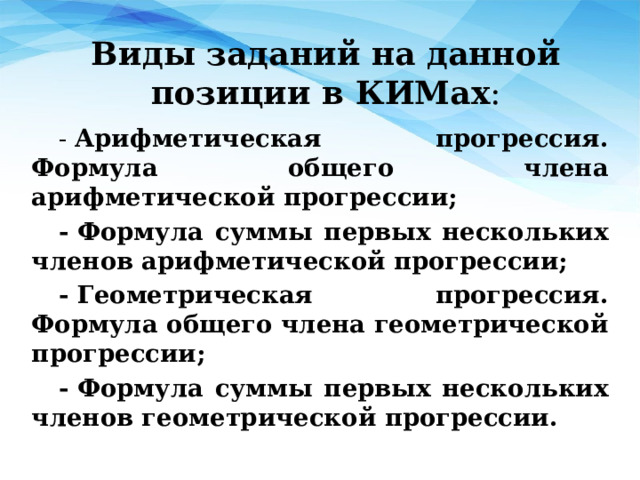 Виды заданий на данной позиции в КИМах : -  Арифметическая прогрессия. Формула общего члена арифметической прогрессии; - Формула суммы первых нескольких членов арифметической прогрессии; - Геометрическая прогрессия. Формула общего члена геометрической прогрессии; - Формула суммы первых нескольких членов геометрической прогрессии.  