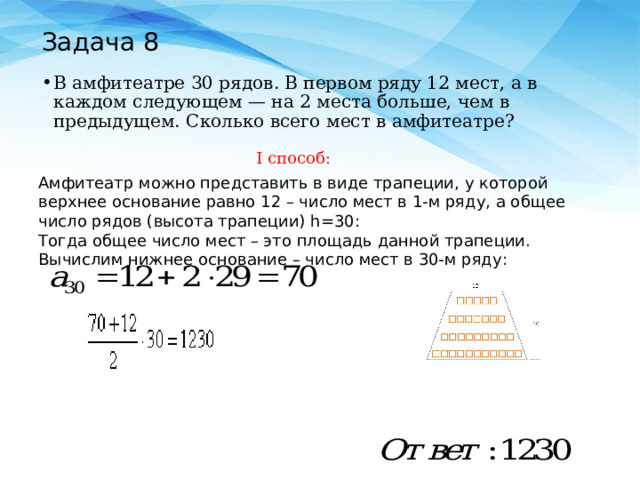 Задача 8 В амфитеатре 30 рядов. В первом ряду 12 мест, а в каждом следующем — на 2 места больше, чем в предыдущем. Сколько всего мест в амфитеатре? I способ: Амфитеатр можно представить в виде трапеции, у которой верхнее основание равно 12 – число мест в 1-м ряду, а общее число рядов (высота трапеции) h=30: Тогда общее число мест – это площадь данной трапеции. Вычислим нижнее основание – число мест в 30-м ряду: 