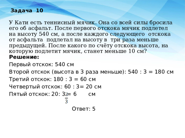 Задача 10 У Кати есть теннисный мячик. Она со всей силы бросила его об асфальт. После первого отскока мячик подлетел на высоту 540 см, а после каждого следующего отскока от асфальта подлетал на высоту в три раза меньше предыдущей. После какого по счёту отскока высота, на которую подлетит мячик, станет меньше 10 см? Решение: Первый отскок: 540 см Второй отскок (высота в 3 раза меньше): 540 : 3 = 180 см Третий отскок: 180 : 3 = 60 см Четвертый отскок: 60 : 3= 20 см Пятый отскок: 20: 3 = 6 см  Ответ: 5  