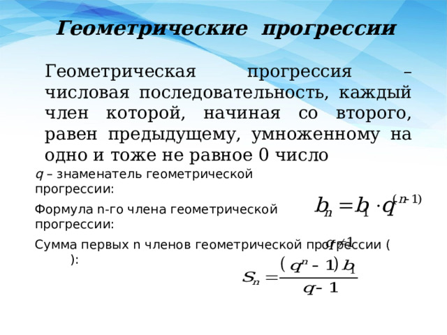 Геометрические прогрессии Геометрическая прогрессия – числовая последовательность, каждый член которой, начиная со второго, равен предыдущему, умноженному на одно и тоже не равное 0 число q – знаменатель геометрической прогрессии: Формула n-го члена геометрической прогрессии: Сумма первых n членов геометрической прогрессии ( ): 