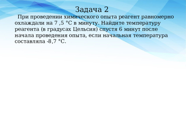 Задача 2  При проведении химического опыта реагент равномерно охлаждали на 7 ,5 °С в минуту. Найдите температуру реагента (в градусах Цельсия) спустя 6 минут после начала проведения опыта, если начальная температура составляла -8‚7 °С.     