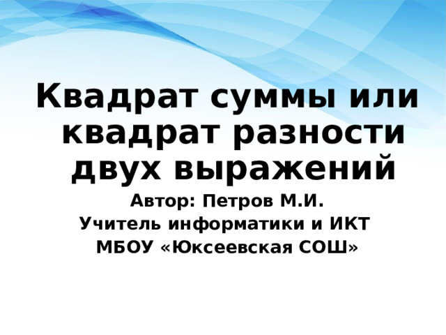 Квадрат суммы или квадрат разности двух выражений Автор: Петров М.И. Учитель информатики и ИКТ МБОУ «Юксеевская СОШ» 