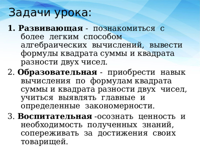 Задачи урока: 1. Развивающая - познакомиться с более легким способом алгебраических вычислений, вывести формулы квадрата суммы и квадрата разности двух чисел. 2. Образовательная - приобрести навык вычисления по формулам квадрата суммы и квадрата разности двух чисел, учиться выявлять главные и определенные закономерности. 3. Воспитательная -осознать ценность и необходимость полученных знаний, сопереживать за достижения своих товарищей. 