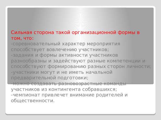   Сильная сторона такой организационной формы в том, что:  -соревновательный характер мероприятия способствует вовлечению участников;  -задания и формы активности участников разнообразны и задействуют разные компетенции и способствуют формированию разных сторон личности;  -участники могут и не иметь начальной предварительной подготовки;  -можно создавать разновозрастные команды участников из контингента собравшихся;  -чемпионат привлечет внимание родителей и общественности.   