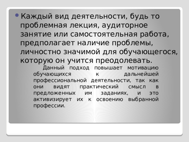 Каждый вид деятельности, будь то проблемная лекция, аудиторное занятие или самостоятельная работа, предполагает наличие проблемы, личностно значимой для обучающегося, которую он учится преодолевать. Данный подход повышает мотивацию обучающихся к дальнейшей профессиональной деятельности, так как они видят практический смысл в предложенных им заданиях, и это активизирует их к освоению выбранной профессии. 