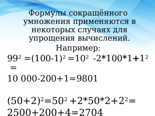 Формулы сокращённого умножения применяются в некоторых случаях для упрощения вычислений. Например: 99 2 = (100-1) 2  =10 2  -2 * 100 * 1 + 1 2 = 10 000-200+1=9801 ( 5 0 +2 ) 2 =50 2  +2*50*2+2 2 = 2500+200+4=2704 