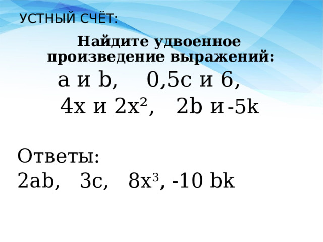 УСТНЫЙ СЧЁТ: Найдите удвоенное произведение выражений:  a и b, 0,5c и 6, 4x и 2x², 2b и  -5k Ответы: 2ab, 3c, 8x 3 , -10 bk 
