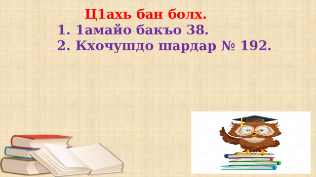  Ц1ахь бан болх. 1. 1амайо бакъо 38. 2. Кхочушдо шардар № 192. 