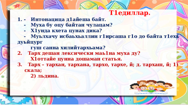  Т1едиллар. 1. - Интонацица д1айеша байт.  - Муха бу оцу байтан чулацам?  - Х1унда кхета цунах дика?  - Муьлхачу исбаьхьаллин г1ирсаша г1о до байта т1ехь дуьйцург  гуш санна хилийтархьама?  Тарх дешан лексически маь1на муха ду?  Х1оттайе цунна дошаман статья.  Тарх – тархан, тархана, тархо, тархе, й; д. тархаш, й; 1) скала;  2) льдина.  