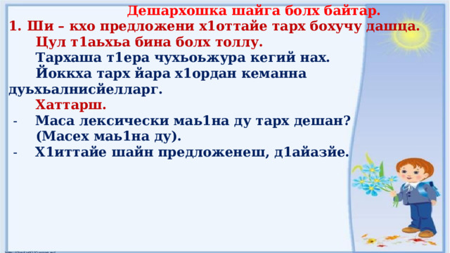  Дешархошка шайга болх байтар. Ши – кхо предложени х1оттайе тарх бохучу дашца.  Цул т1аьхьа бина болх толлу.  Тархаша т1ера чухьоьжура кегий нах.  Йоккха тарх йара х1ордан кеманна дуьхьалнисйелларг.  Хаттарш.  - Маса лексически маь1на ду тарх дешан?  (Масех маь1на ду).  - Х1иттайе шайн предложенеш, д1айазйе.   