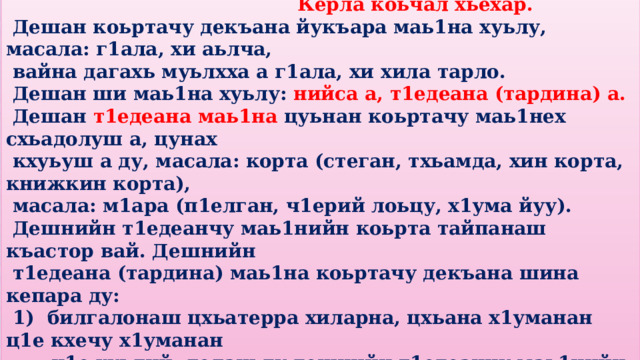  Керла коьчал хьехар.  Дешан коьртачу декъана йукъара маь1на хуьлу, масала: г1ала, хи аьлча,  вайна дагахь муьлхха а г1ала, хи хила тарло.  Дешан ши маь1на хуьлу: нийса а, т1едеана (тардина) а.  Дешан т1едеана маь1на цуьнан коьртачу маь1нех схьадолуш а, цунах  кхуьуш а ду, масала: корта (стеган, тхьамда, хин корта, книжкин корта),  масала: м1ара (п1елган, ч1ерий лоьцу, х1ума йуу).  Дешнийн т1едеанчу маь1нийн коьрта тайпанаш къастор вай. Дешнийн  т1едеана (тардина) маь1на коьртачу декъана шина кепара ду:  1) билгалонаш цхьатерра хиларна, цхьана х1уманан ц1е кхечу х1уманан  ц1е хуьлий, лелаш ду дешнийн т1едеанчу маь1нийн цхьа тайпа,  масала: нийсачу маь1нехь: к1оран ц1е, дечиган ц1е, т1едеанчу  маь1нехь: т1еман ц1е; нийсачу маь1нехь: адаман мара, т1едеанчу  маь1нехь: кеманан мара; нийсачу маь1нехь: рег1ан дукъ, т1едеанчу  маь1нехь: ворданан дукъ, меран дукъ, халонан дукъ; нийсачу  маь1нехь: стеган ког, т1едеанчу маьнехь: хечин ког, г1антан ког . 