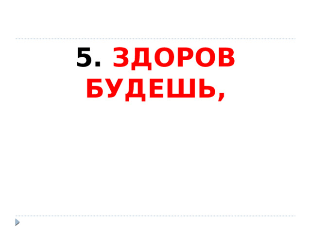 5. ЗДОРОВ БУДЕШЬ, 