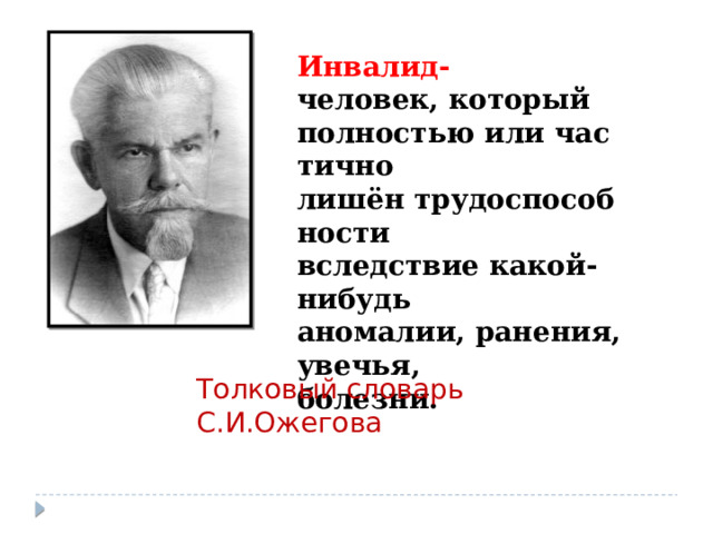 Инвалид- человек, который  полностью или частично  лишён трудоспособности вследствие какой-нибудь аномалии, ранения, увечья,  болезни. Толковый словарь С.И.Ожегова 