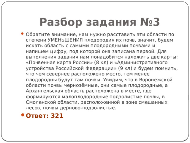 Разбор задания №3 Обратите внимание, нам нужно расставить эти области по степени УМЕНЬШЕНИЯ плодородия их почв, значит, будем искать область с самыми плодородными почвами и напишем цифру, под которой она записана первой. Для выполнения задания нам понадобится наложить две карты: «Почвенная карта России» (8 кл) и «Административного устройства Российской Федерации» (9 кл) и будем помнить, что чем севернее расположено место, тем менее плодородны будут там почвы. Увидим, что в Воронежской области почвы чернозёмные, они самые плодородные, а Архангельская область расположена в месте, где формируются малоплодородные подзолистые почвы, в Смоленской области, расположенной в зоне смешанных лесов, почвы дерново-подзолистые. Ответ: 321 