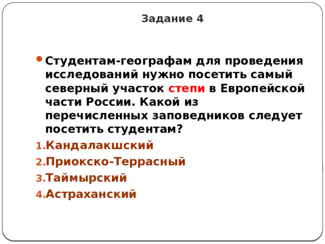 Задание 4 Студентам-географам для проведения исследований нужно посетить самый северный участок степи в Европейской части России. Какой из перечисленных заповедников следует посетить студентам? Кандалакшский Приокско-Террасный Таймырский Астраханский 