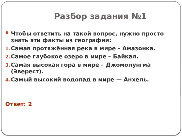 Разбор задания №1 Чтобы ответить на такой вопрос, нужно просто знать эти факты из географии: Самая протяжённая река в мире – Амазонка. Самое глубокое озеро в мире – Байкал. Самая высокая гора в мире – Джомолунгма (Эверест). Самый высокий водопад в мире — Анхель.   Ответ: 2 