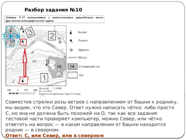 Разбор задания №10 Совместив стрелки розы ветров с направлением от башни к роднику, мы видим, что это Север. Ответ нужно написать чётко: либо просто С, но она не должна быть похожей на О, так как все задания тестовой части проверяет компьютер, можно Север, или чётко ответить на вопрос — в каком направлении от башни находится родник — в северном. Ответ: С, или Север, или в северном 