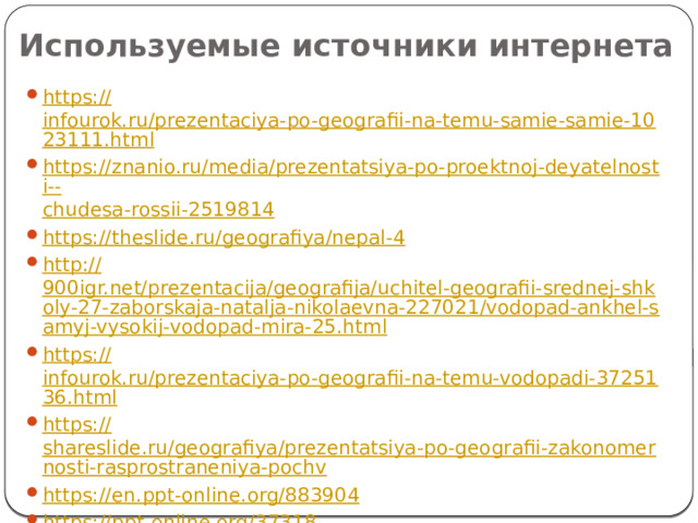 Используемые источники интернета https:// infourok.ru/prezentaciya-po-geografii-na-temu-samie-samie-1023111.html https://znanio.ru/media/prezentatsiya-po-proektnoj-deyatelnosti-- chudesa-rossii-2519814 https:// theslide.ru/geografiya/nepal-4 http:// 900igr.net/prezentacija/geografija/uchitel-geografii-srednej-shkoly-27-zaborskaja-natalja-nikolaevna-227021/vodopad-ankhel-samyj-vysokij-vodopad-mira-25.html https:// infourok.ru/prezentaciya-po-geografii-na-temu-vodopadi-3725136.html https:// shareslide.ru/geografiya/prezentatsiya-po-geografii-zakonomernosti-rasprostraneniya-pochv https:// en.ppt-online.org/883904 https:// ppt-online.org/37318 https:// infourok.ru/prezentaciya-vneklassnogo-meropriyatiya-na-temu-po-tropinkam-zapovednikov-rossii-2335809.html https://geo-oge.sdamgia.ru/ 