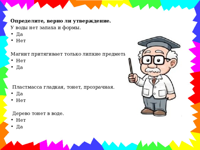 Определите, верно ли утверждение.  У воды нет запаха и формы. Да Нет Магнит притягивает только липкие предметы. Нет Да  Пластмасса гладкая, тонет, прозрачная. Да Нет  Дерево тонет в воде. Нет Да 