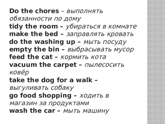 Do the chores – выполнять обязанности по дому  tidy the room – убираться в комнате  make the bed – заправлять кровать  do the washing up – мыть посуду  empty the bin – выбрасывать мусор  feed the cat – кормить кота  vacuum the carpet – пылесосить ковёр  take the dog for a walk – выгуливать собаку  go food shopping – ходить в магазин за продуктами  wash the car – мыть машину 