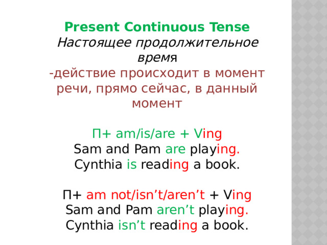 Present Continuous Tense Настоящее продолжительное врем я -действие происходит в момент речи, прямо сейчас, в данный момент П+ am/is/are + V ing Sam and Pam are play ing. Cynthia is read ing a book. П+ am not/isn’t/aren’t + V ing Sam and Pam aren’t play ing. Cynthia isn’t read ing a book. Am/Is/Are + П + Ving? 