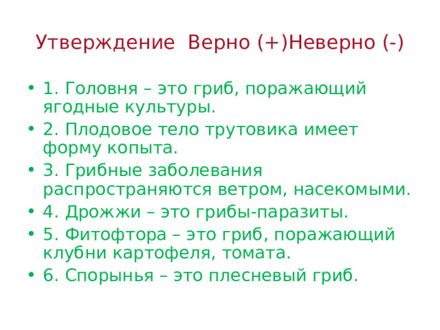 Утверждение Верно (+)Неверно (-) 1. Головня – это гриб, поражающий ягодные культуры. 2. Плодовое тело трутовика имеет форму копыта. 3. Грибные заболевания распространяются ветром, насекомыми. 4. Дрожжи – это грибы-паразиты. 5. Фитофтора – это гриб, поражающий клубни картофеля, томата. 6. Спорынья – это плесневый гриб. 