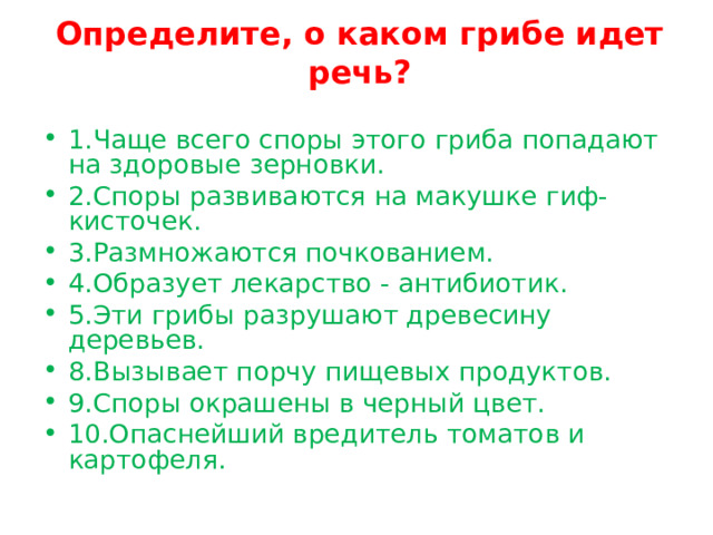 Определите, о каком грибе идет речь?   1.Чаще всего споры этого гриба попадают на здоровые зерновки. 2.Споры развиваются на макушке гиф-кисточек. 3.Размножаются почкованием. 4.Образует лекарство - антибиотик. 5.Эти грибы разрушают древесину деревьев. 8.Вызывает порчу пищевых продуктов. 9.Споры окрашены в черный цвет. 10.Опаснейший вредитель томатов и картофеля. 