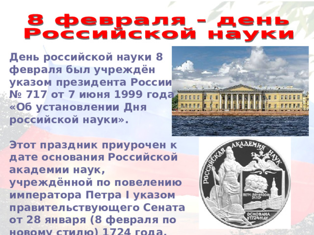 День российской науки 8 февраля был учреждён указом президента России № 717 от 7 июня 1999 года «Об установлении Дня российской науки».  Этот праздник приурочен к дате основания Российской академии наук, учреждённой по повелению императора Петра I указом правительствующего Сената от 28 января (8 февраля по новому стилю) 1724 года. 