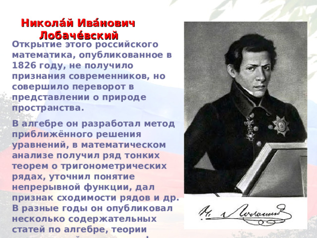 Никола́й Ива́нович Лобаче́вский  Открытие этого российского математика, опубликованное в 1826 году, не получило признания современников, но совершило переворот в представлении о природе пространства. В алгебре он разработал метод приближённого решения уравнений, в математическом анализе получил ряд тонких теорем о тригонометрических рядах, уточнил понятие непрерывной функции, дал признак сходимости рядов и др. В разные годы он опубликовал несколько содержательных статей по алгебре, теории вероятностей, механике, физике, астрономии и проблемам образования… 