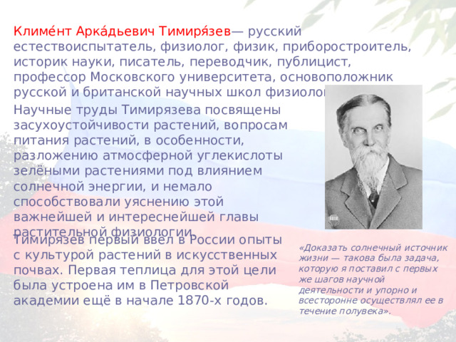 Климе́нт Арка́дьевич Тимиря́зев — русский естествоиспытатель, физиолог, физик, приборостроитель, историк науки, писатель, переводчик, публицист, профессор Московского университета, основоположник русской и британской научных школ физиологов растений.  Научные труды Тимирязева посвящены засухоустойчивости растений, вопросам питания растений, в особенности, разложению атмосферной углекислоты зелёными растениями под влиянием солнечной энергии, и немало способствовали уяснению этой важнейшей и интереснейшей главы растительной физиологии. Тимирязев первый ввёл в России опыты с культурой растений в искусственных почвах. Первая теплица для этой цели была устроена им в Петровской академии ещё в начале 1870-х годов. «Доказать солнечный источник жизни — такова была задача, которую я поставил с первых же шагов научной деятельности и упорно и всесторонне осуществлял ее в течение полувека». 