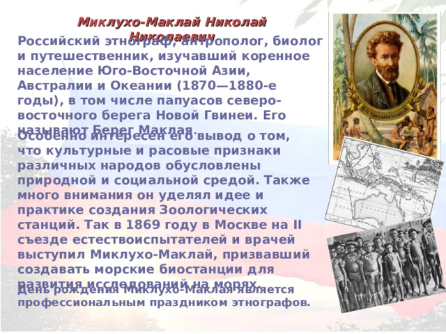 Миклухо-Маклай Николай Николаевич Российский этнограф, антрополог, биолог и путешественник, изучавший коренное население Юго-Восточной Азии, Австралии и Океании (1870—1880-е годы), в том числе папуасов северо-восточного берега Новой Гвинеи. Его называют Берег Маклая . Особенно интересен его вывод о том, что культурные и расовые признаки различных народов обусловлены природной и социальной средой. Также много внимания он уделял идее и практике создания Зоологических станций. Так в 1869 году в Москве на II съезде естествоиспытателей и врачей выступил Миклухо-Маклай, призвавший создавать морские биостанции для развития исследований на морях. День рождения Миклухо-Маклая является профессиональным праздником этнографов. 