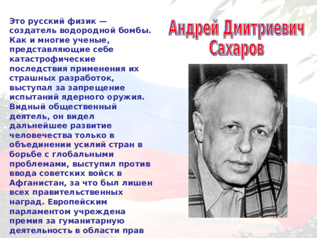 Это русский физик — создатель водородной бомбы. Как и многие ученые, представляющие себе катастрофические последствия применения их страшных разработок, выступал за запрещение испытаний ядерного оружия. Видный общественный деятель, он видел дальнейшее развитие человечества только в объединении усилий стран в борьбе с глобальными проблемами, выступил против ввода советских войск в Афганистан, за что был лишен всех правительственных наград. Европейским парламентом учреждена премия за гуманитарную деятельность в области прав человека, названная его именем. 