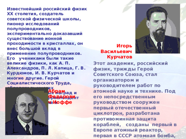 Известнейший российский физик XX столетия, создатель советской физической школы, пионер исследований полупроводников, экспериментально доказавший существование ионной проходимости в кристаллах, он внес большой вклад в применение полупроводников. Его учениками были такие великие физики, как А. П. Александров, П. Л. Капица, Г. В. Курдюмов, И. В. Курчатов и многие другие. Герой Социалистического Труда, обладатель многих правительственных наград и премий, член-корреспондент мировых академий и университетов. Игорь Васильевич Курчатов Этот академик, российский физик, трижды Герой Советского Союза, стал организатором и руководителем работ по атомной науке и технике. Под его непосредственным руководством сооружен первый отечественный циклотрон, разработана противоминная защита кораблей, созданы первый в Европе атомный реактор, первая в СССР атомная бомба, первая в мире термоядерная бомба. Абрам Федорович Иоффе 