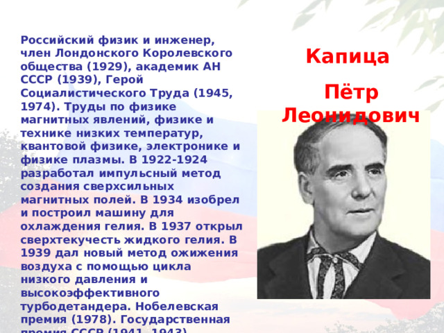 Российский физик и инженер, член Лондонского Королевского общества (1929), академик АН СССР (1939), Герой Социалистического Труда (1945, 1974). Труды по физике магнитных явлений, физике и технике низких температур, квантовой физике, электронике и физике плазмы. В 1922-1924 разработал импульсный метод создания сверхсильных магнитных полей. В 1934 изобрел и построил машину для охлаждения гелия. В 1937 открыл сверхтекучесть жидкого гелия. В 1939 дал новый метод ожижения воздуха с помощью цикла низкого давления и высокоэффективного турбодетандера. Нобелевская премия (1978). Государственная премия СССР (1941, 1943). Золотая медаль им. Ломоносова АН СССР (1959). Капица Пётр Леонидович 